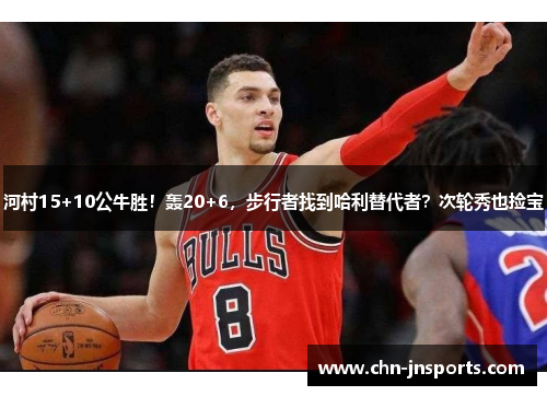 河村15+10公牛胜！轰20+6，步行者找到哈利替代者？次轮秀也捡宝