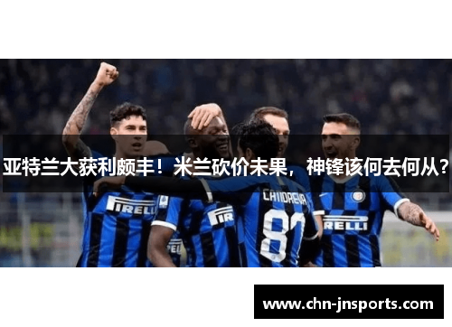 亚特兰大获利颇丰！米兰砍价未果，神锋该何去何从？