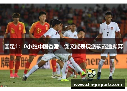 国足1：0小胜中国香港，谢文能表现疲软或遭抛弃