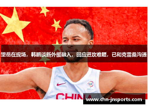 望岳在现场，韩鹏谈新外援融入，回应进攻难题，已和克雷桑沟通