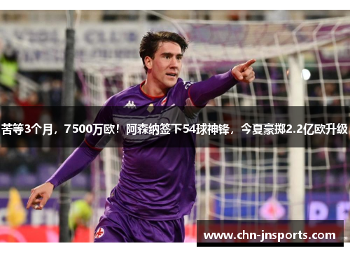苦等3个月，7500万欧！阿森纳签下54球神锋，今夏豪掷2.2亿欧升级